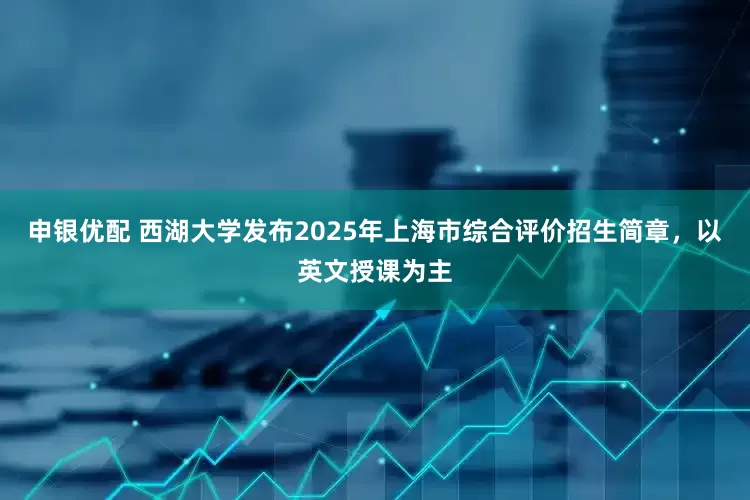 申银优配 西湖大学发布2025年上海市综合评价招生简章，以英文授课为主