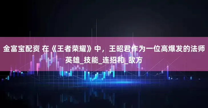 金富宝配资 在《王者荣耀》中，王昭君作为一位高爆发的法师英雄_技能_连招和_敌方