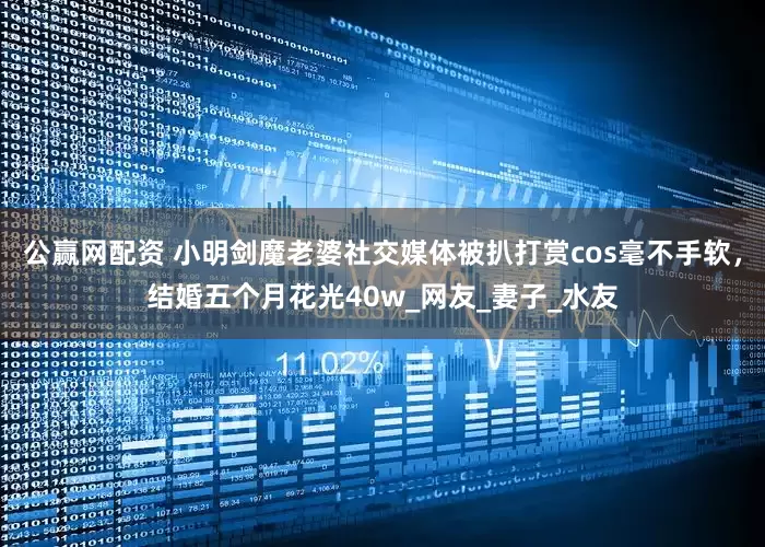 公赢网配资 小明剑魔老婆社交媒体被扒打赏cos毫不手软，结婚五个月花光40w_网友_妻子_水友