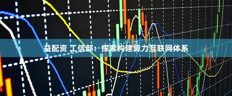 益配资 工信部：探索构建算力互联网体系