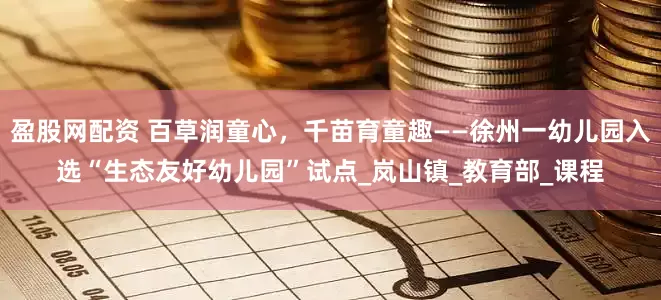 盈股网配资 百草润童心，千苗育童趣——徐州一幼儿园入选“生态友好幼儿园”试点_岚山镇_教育部_课程