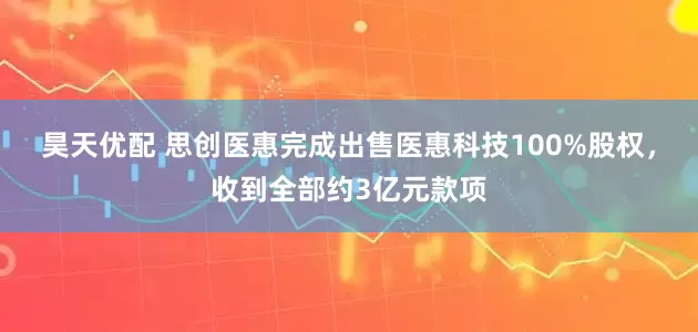 昊天优配 思创医惠完成出售医惠科技100%股权，收到全部约3亿元款项
