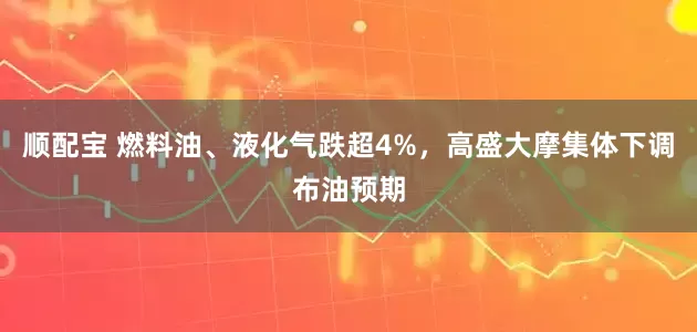 顺配宝 燃料油、液化气跌超4%，高盛大摩集体下调布油预期