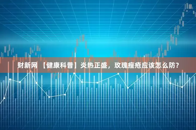 财新网 【健康科普】炎热正盛，玫瑰痤疮应该怎么防？