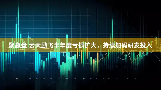 聚赢盘 云天励飞半年度亏损扩大，持续加码研发投入